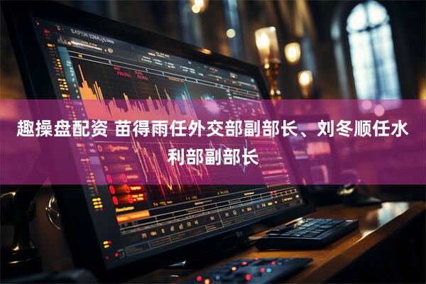 趣操盘配资 苗得雨任外交部副部长、刘冬顺任水利部副部长