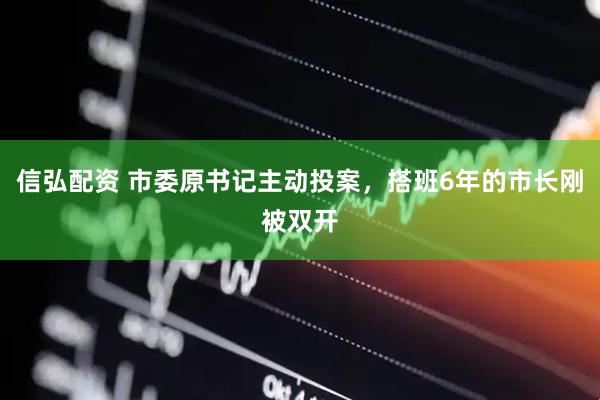 信弘配资 市委原书记主动投案，搭班6年的市长刚被双开
