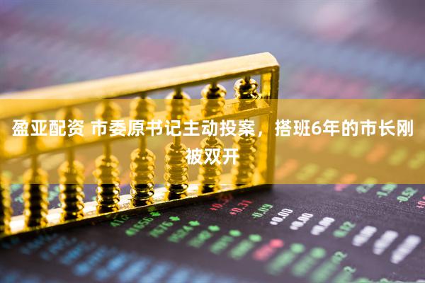 盈亚配资 市委原书记主动投案，搭班6年的市长刚被双开