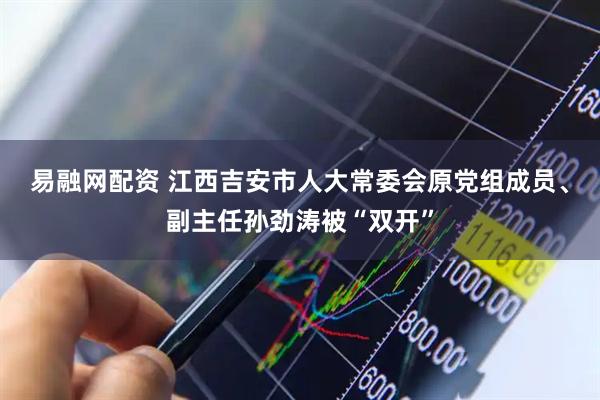 易融网配资 江西吉安市人大常委会原党组成员、副主任孙劲涛被“双开”