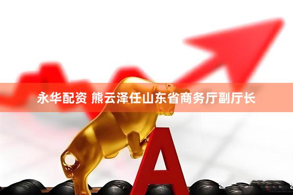 永华配资 熊云泽任山东省商务厅副厅长