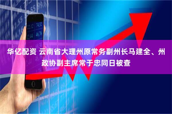 华亿配资 云南省大理州原常务副州长马建全、州政协副主席常于忠同日被查