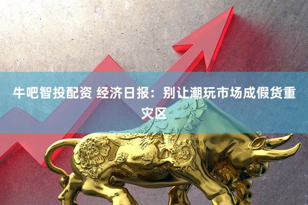 牛吧智投配资 经济日报：别让潮玩市场成假货重灾区