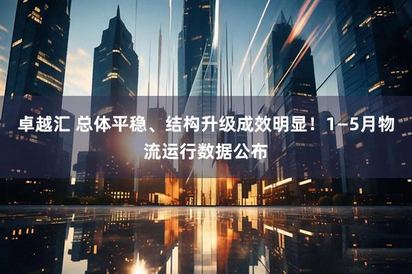 卓越汇 总体平稳、结构升级成效明显！1—5月物流运行数据公布