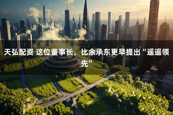 天弘配资 这位董事长，比余承东更早提出“遥遥领先”