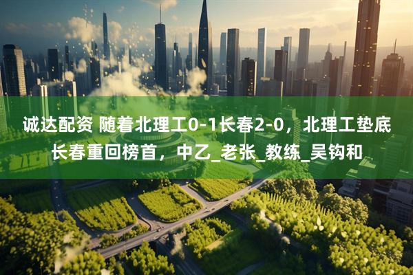 诚达配资 随着北理工0-1长春2-0，北理工垫底长春重回榜首，中乙_老张_教练_吴钩和