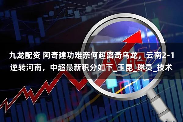 九龙配资 阿奇建功难奈何超离奇乌龙，云南2-1逆转河南，中超最新积分如下_玉昆_球员_技术