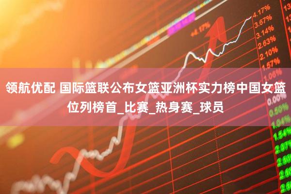 领航优配 国际篮联公布女篮亚洲杯实力榜中国女篮位列榜首_比赛_热身赛_球员