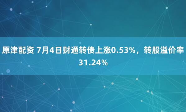 原津配资 7月4日财通转债上涨0.53%，转股溢价率31.24%