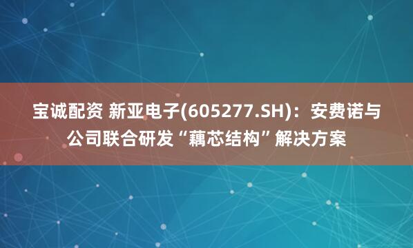 宝诚配资 新亚电子(605277.SH)：安费诺与公司联合研发“藕芯结构”解决方案
