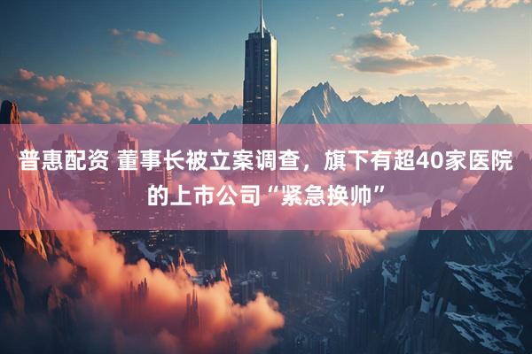 普惠配资 董事长被立案调查，旗下有超40家医院的上市公司“紧急换帅”