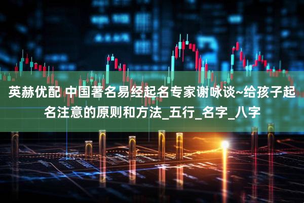 英赫优配 中国著名易经起名专家谢咏谈~给孩子起名注意的原则和方法_五行_名字_八字