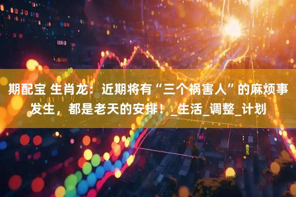 期配宝 生肖龙：近期将有“三个祸害人”的麻烦事发生，都是老天的安排！_生活_调整_计划