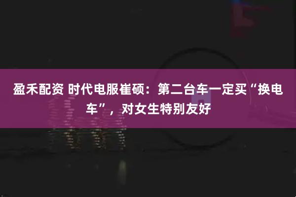 盈禾配资 时代电服崔硕：第二台车一定买“换电车”，对女生特别友好