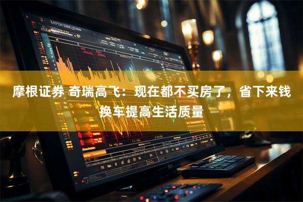 摩根证券 奇瑞高飞：现在都不买房了，省下来钱换车提高生活质量