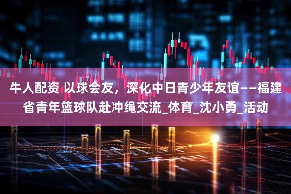 牛人配资 以球会友，深化中日青少年友谊——福建省青年篮球队赴冲绳交流_体育_沈小勇_活动
