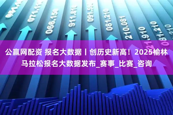 公赢网配资 报名大数据丨创历史新高！2025榆林马拉松报名大数据发布_赛事_比赛_咨询