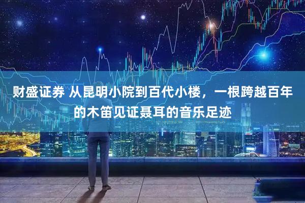 财盛证券 从昆明小院到百代小楼，一根跨越百年的木笛见证聂耳的音乐足迹