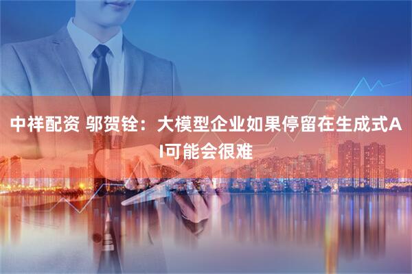 中祥配资 邬贺铨：大模型企业如果停留在生成式AI可能会很难