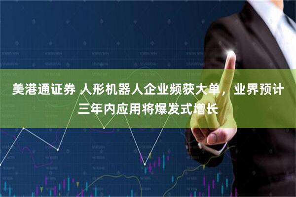 美港通证券 人形机器人企业频获大单，业界预计三年内应用将爆发式增长