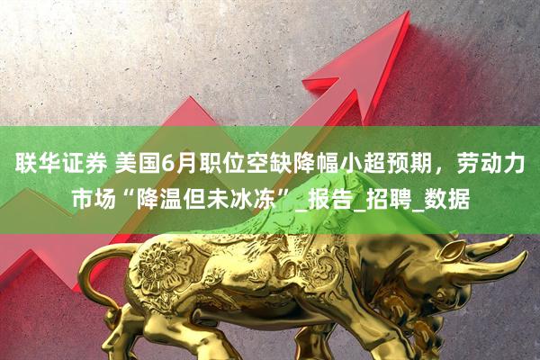 联华证券 美国6月职位空缺降幅小超预期，劳动力市场“降温但未冰冻”_报告_招聘_数据