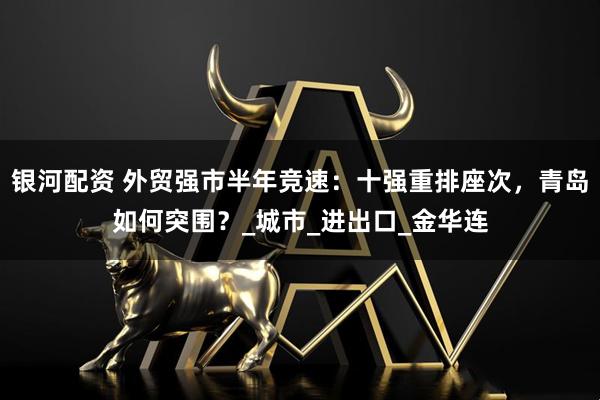 银河配资 外贸强市半年竞速：十强重排座次，青岛如何突围？_城市_进出口_金华连