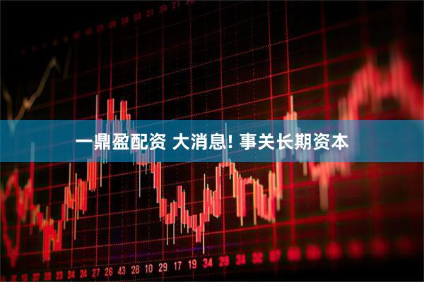 一鼎盈配资 大消息! 事关长期资本