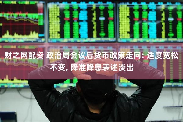 财之网配资 政治局会议后货币政策走向: 适度宽松不变, 降准降息表述淡出