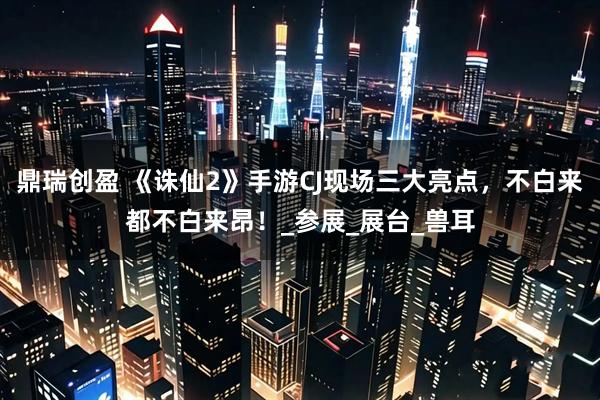 鼎瑞创盈 《诛仙2》手游CJ现场三大亮点，不白来都不白来昂！_参展_展台_兽耳
