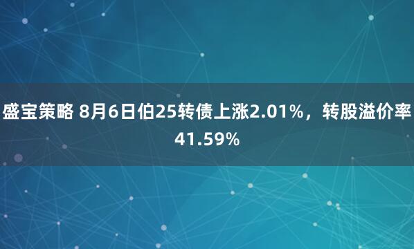 盛宝策略 8月6日伯25转债上涨2.01%，转股溢价率41.59%