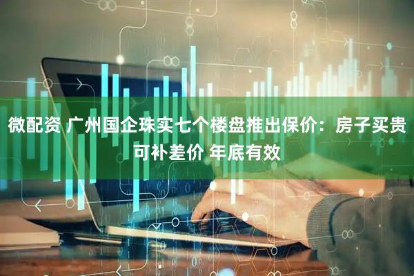 微配资 广州国企珠实七个楼盘推出保价：房子买贵可补差价 年底有效