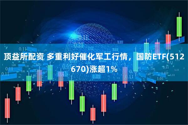 顶益所配资 多重利好催化军工行情，国防ETF(512670)涨超1%