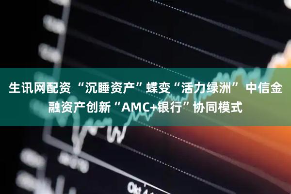 生讯网配资 “沉睡资产”蝶变“活力绿洲” 中信金融资产创新“AMC+银行”协同模式