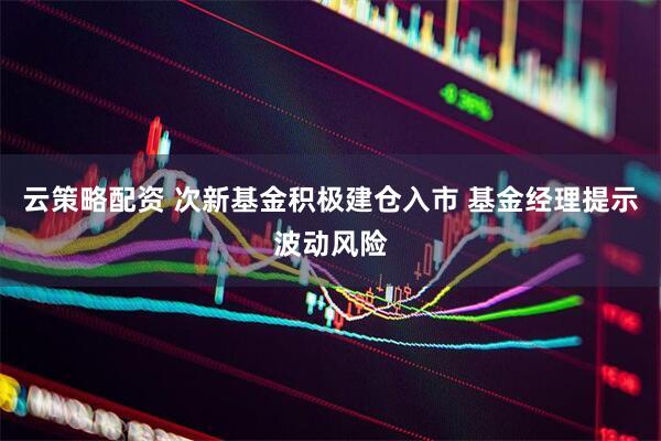 云策略配资 次新基金积极建仓入市 基金经理提示波动风险