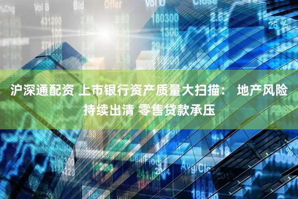 沪深通配资 上市银行资产质量大扫描： 地产风险持续出清 零售贷款承压