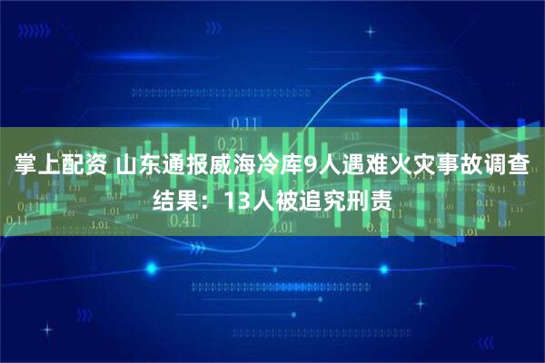 掌上配资 山东通报威海冷库9人遇难火灾事故调查结果：13人被追究刑责