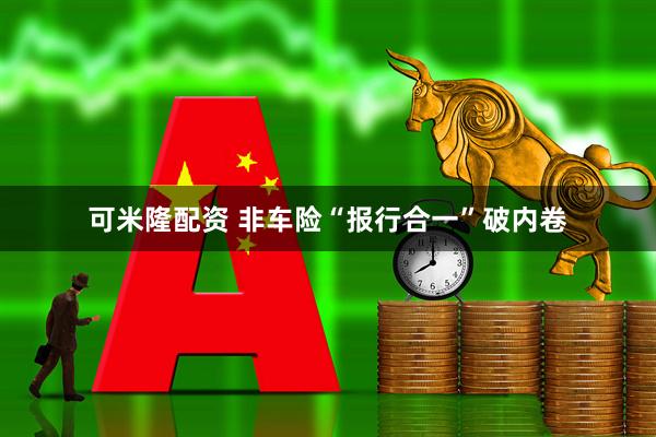 可米隆配资 非车险“报行合一”破内卷