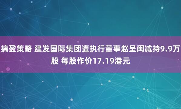 摛盈策略 建发国际集团遭执行董事赵呈闽减持9.9万股 每股作价17.19港元