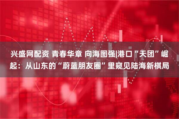 兴盛网配资 青春华章 向海图强|港口“天团”崛起：从山东的“蔚蓝朋友圈”里窥见陆海新棋局