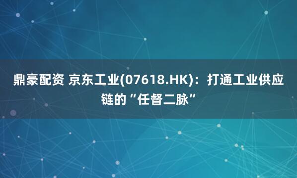 鼎豪配资 京东工业(07618.HK):打通工业供应链的“任督二脉”