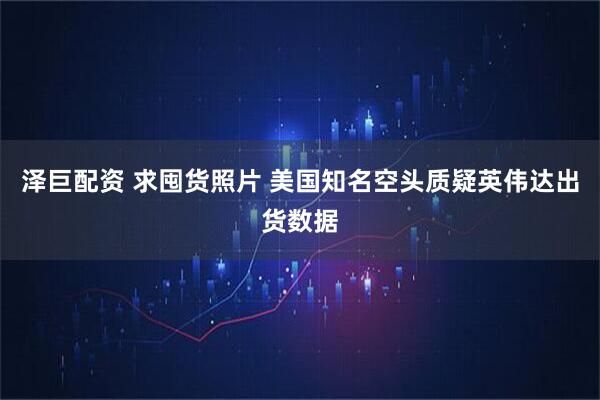 泽巨配资 求囤货照片 美国知名空头质疑英伟达出货数据