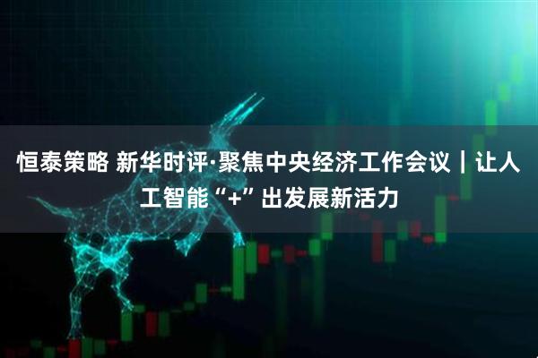 恒泰策略 新华时评·聚焦中央经济工作会议｜让人工智能“+”出发展新活力