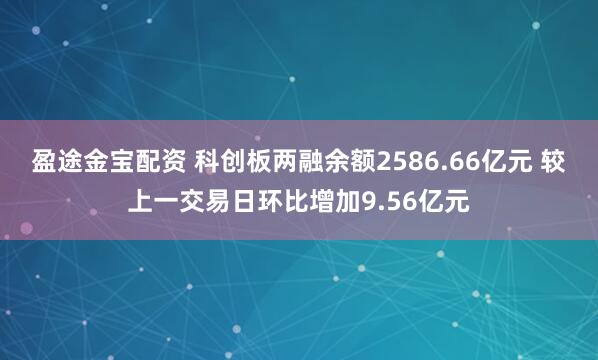 盈途金宝配资 科创板两融余额2586.66亿元 较上一交易日环比增加9.56亿元