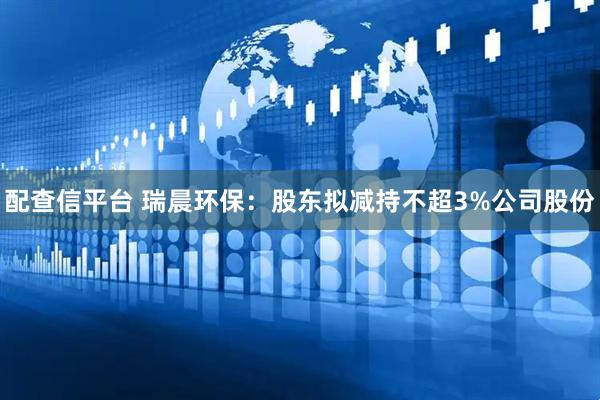 配查信平台 瑞晨环保：股东拟减持不超3%公司股份