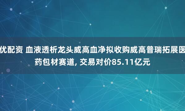 优配资 血液透析龙头威高血净拟收购威高普瑞拓展医药包材赛道, 交易对价85.11亿元