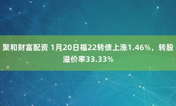 聚和财富配资 1月20日福22转债上涨1.46%，转股溢价率33.33%