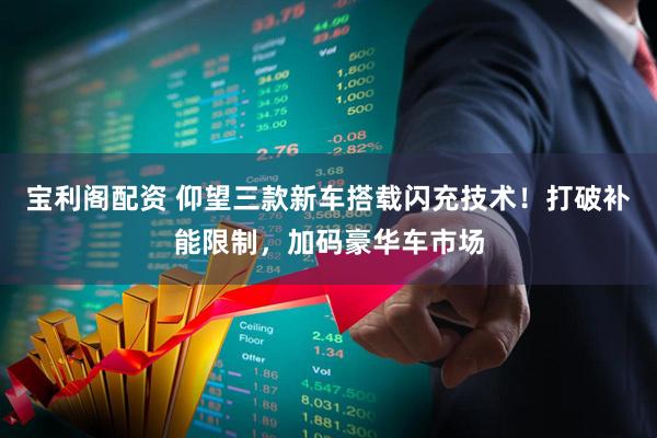 宝利阁配资 仰望三款新车搭载闪充技术！打破补能限制，加码豪华车市场