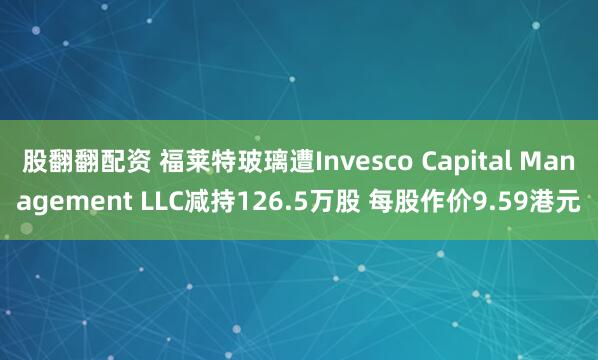 股翻翻配资 福莱特玻璃遭Invesco Capital Management LLC减持126.5万股 每股作价9.59港元
