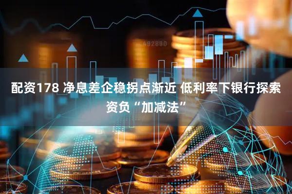 配资178 净息差企稳拐点渐近 低利率下银行探索资负“加减法”