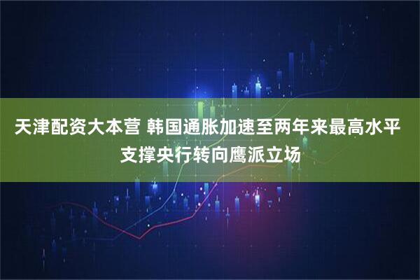 天津配资大本营 韩国通胀加速至两年来最高水平 支撑央行转向鹰派立场